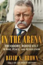 IN THE ARENA: THEODORE ROOSEVELT IN WAR, PEACE, AND REVOLUTION
